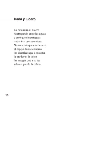 18
Rana y lucero
La rana mira al lucero
naufragando entre las aguas
y cree que sin paraguas
mojará su cuerpo entero.
No entiende que es el estero
el espejo donde ensalma
las cicatrices que a su alma
le producen la vejez
las arrugas que a su tez
salen si pierde la calma.
Las gallinas van en tren.indd 18 27/10/21 16:22
 
