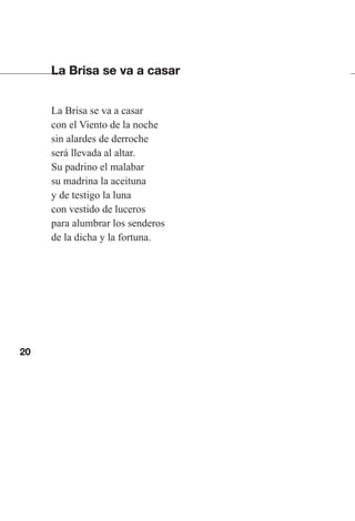 20
La Brisa se va a casar
La Brisa se va a casar
con el Viento de la noche
sin alardes de derroche
será llevada al altar.
Su padrino el malabar
su madrina la aceituna
y de testigo la luna
con vestido de luceros
para alumbrar los senderos
de la dicha y la fortuna.
Las gallinas van en tren.indd 20 27/10/21 16:22
 