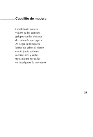 21
Caballito de madera
Caballito de madera
viajero de los caminos
galopas con los destinos
de cada niño que espera.
Al llegar la primavera
lanzas tus crines al viento
con tu jinete sediento
recorres ríos y valles
trotas alegre por calles
en las páginas de un cuento.
Las gallinas van en tren.indd 21 27/10/21 16:22
 