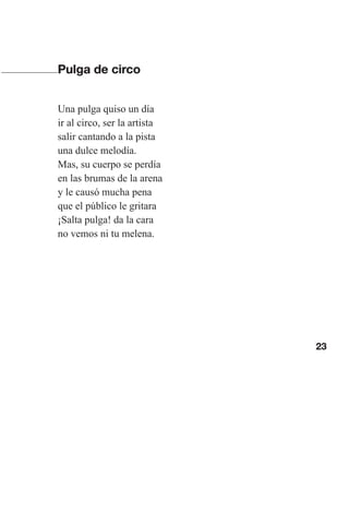 23
Pulga de circo
Una pulga quiso un día
ir al circo, ser la artista
salir cantando a la pista
una dulce melodía.
Mas, su cuerpo se perdía
en las brumas de la arena
y le causó mucha pena
que el público le gritara
¡Salta pulga! da la cara
no vemos ni tu melena.
Las gallinas van en tren.indd 23 27/10/21 16:22
 
