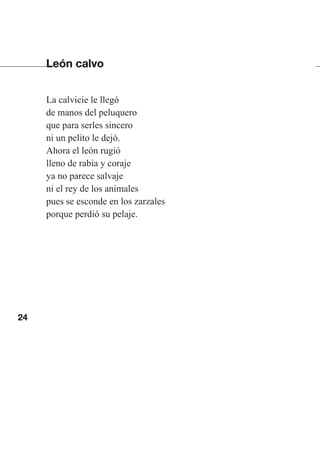 24
León calvo
La calvicie le llegó
de manos del peluquero
que para serles sincero
ni un pelito le dejó.
Ahora el león rugió
lleno de rabia y coraje
ya no parece salvaje
ni el rey de los animales
pues se esconde en los zarzales
porque perdió su pelaje.
Las gallinas van en tren.indd 24 27/10/21 16:22
 