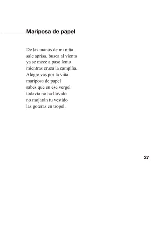 27
Mariposa de papel
De las manos de mi niña
sale aprisa, busca al viento
ya se mece a paso lento
mientras cruza la campiña.
Alegre vas por la viña
mariposa de papel
sabes que en ese vergel
todavía no ha llovido
no mojarán tu vestido
las goteras en tropel.
Las gallinas van en tren.indd 27 27/10/21 16:22
 