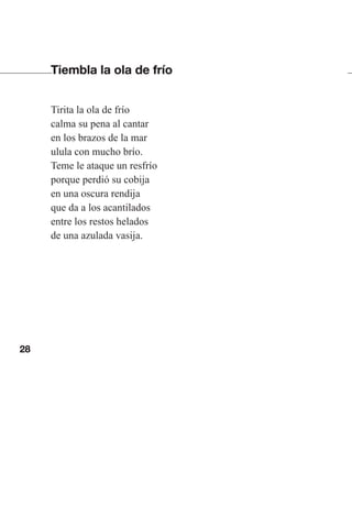 28
Tiembla la ola de frío
Tirita la ola de frío
calma su pena al cantar
en los brazos de la mar
ulula con mucho brío.
Teme le ataque un resfrío
porque perdió su cobija
en una oscura rendija
que da a los acantilados
entre los restos helados
de una azulada vasija.
Las gallinas van en tren.indd 28 27/10/21 16:22
 