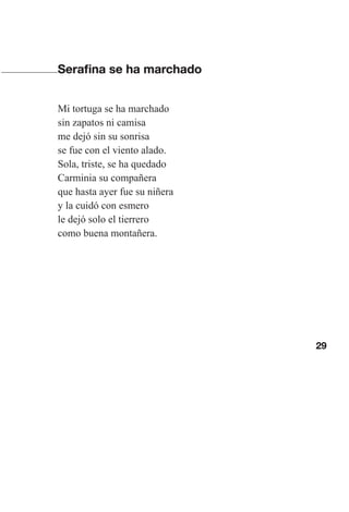 29
Serafina se ha marchado
Mi tortuga se ha marchado
sin zapatos ni camisa
me dejó sin su sonrisa
se fue con el viento alado.
Sola, triste, se ha quedado
Carminia su compañera
que hasta ayer fue su niñera
y la cuidó con esmero
le dejó solo el tierrero
como buena montañera.
Las gallinas van en tren.indd 29 27/10/21 16:22
 