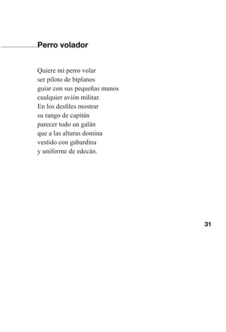 31
Perro volador
Quiere mi perro volar
ser piloto de biplanos
guiar con sus pequeñas manos
cualquier avión militar.
En los desfiles mostrar
su rango de capitán
parecer todo un galán
que a las alturas domina
vestido con gabardina
y uniforme de edecán.
Las gallinas van en tren.indd 31 27/10/21 16:22
 