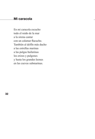 32
Mi caracola
En mi caracola escucho
todo el ruido de la mar
a la sirena cantar
con un calamar flacucho.
También al delfín más ducho
a las estrellas marinas
a las pulgas bailarinas
los erizos y pulgones
y hasta los grandes leones
en las cuevas submarinas.
Las gallinas van en tren.indd 32 27/10/21 16:22
 