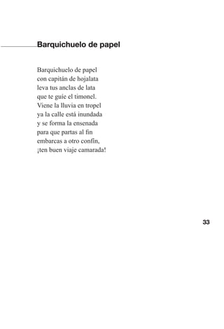 33
Barquichuelo de papel
Barquichuelo de papel
con capitán de hojalata
leva tus anclas de lata
que te guíe el timonel.
Viene la lluvia en tropel
ya la calle está inundada
y se forma la ensenada
para que partas al fin
embarcas a otro confín,
¡ten buen viaje camarada!
Las gallinas van en tren.indd 33 27/10/21 16:22
 