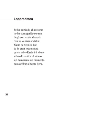 34
Locomotora
Se ha quedado el avestruz
no ha conseguido su tren
llegó corriendo al andén
con su vestido andaluz.
Ya no se ve ni la luz
de la gran locomotora
quién sabe dónde irá ahora
silbando cantos al viento
sin demorarse un momento
para arribar a buena hora.
Las gallinas van en tren.indd 34 27/10/21 16:22
 