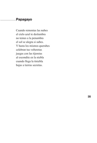 35
Papagayo
Cuando remontas las nubes
el cielo azul te deslumbra
no temes a la penumbra
el sol se alegra si subes.
Y hasta los mismos querubes
celebran tus volteretas
juegas con las tijeretas
al escondite en la niebla
cuando llega la tiniebla
bajas a tierras secretas.
Las gallinas van en tren.indd 35 27/10/21 16:22
 