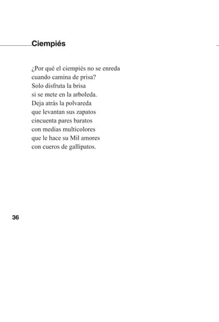 36
Ciempiés
¿Por qué el ciempiés no se enreda
cuando camina de prisa?
Solo disfruta la brisa
si se mete en la arboleda.
Deja atrás la polvareda
que levantan sus zapatos
cincuenta pares baratos
con medias multicolores
que le hace su Mil amores
con cueros de gallipatos.
Las gallinas van en tren.indd 36 27/10/21 16:22
 