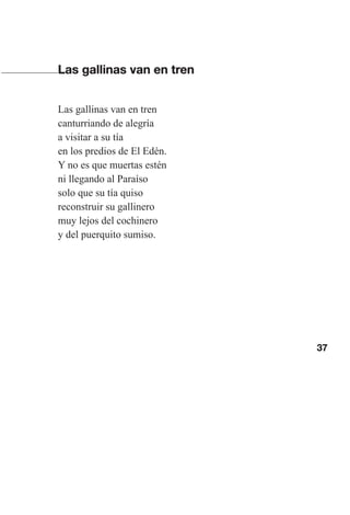 37
Las gallinas van en tren
Las gallinas van en tren
canturriando de alegría
a visitar a su tía
en los predios de El Edén.
Y no es que muertas estén
ni llegando al Paraíso
solo que su tía quiso
reconstruir su gallinero
muy lejos del cochinero
y del puerquito sumiso.
Las gallinas van en tren.indd 37 27/10/21 16:22
 