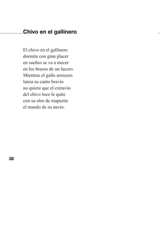 38
Chivo en el gallinero
El chivo en el gallinero
dormita con gran placer
en sueños se va a mecer
en los brazos de un lucero.
Mientras el gallo arrocero
lanza su canto bravío
no quiere que el extravío
del chivo loco le quite
con su olor de mapurite
el mando de su navío.
Las gallinas van en tren.indd 38 27/10/21 16:22
 