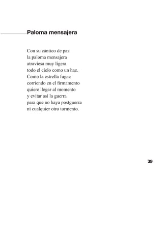 39
Paloma mensajera
Con su cántico de paz
la paloma mensajera
atraviesa muy ligera
todo el cielo como un haz.
Como la estrella fugaz
corriendo en el firmamento
quiere llegar al momento
y evitar así la guerra
para que no haya postguerra
ni cualquier otro tormento.
Las gallinas van en tren.indd 39 27/10/21 16:22
 