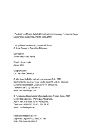 1.ª edición en Monte Ávila Editores Latinoamericana y Fundación Casa
Nacional de las Letras Andrés Bello, 2021
Las gallinas van en tren y otras décimas
© José Gregorio González Márquez
Corrección
Ximena Hurtado Yarza
Diseño de portada
Javier Véliz
Diagramación
Lic. Jennifer Ceballos
© Monte Ávila Editores Latinoamericana C.A., 2021
Centro Simón Bolívar, Torre Norte, piso 22, Urb. El Silencio.
Municipio Libertador, Caracas 1010, Venezuela.
Teléfono: (58-212) 485.04.44
www.monteavila.gob.ve
© Fundación Casa Nacional de las Letras Andrés Bello, 2021
Mercedes a Luneta - Parroquia Altagracia.
Apdo. 134. Caracas. 1010. Venezuela.
Teléfonos: 0212-562.73.00 / 564.58.30
www.casabello.gob.ve
Hecho el depósito de ley
Depósito Legal N.º DC2021001331
ISBN 978-980-01-2245-7
Las gallinas van en tren.indd 4 27/10/21 16:22
 