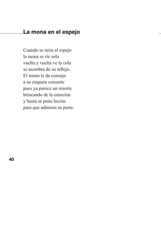 40
La mona en el espejo
Cuando se mira al espejo
la mona se ríe sola
vuelta y vuelta ve la cola
se asombra de su reflejo.
El mono le da consejo
a su coqueta consorte
pues ya parece un resorte
brincando de la emoción
y hasta se pone loción
para que admiren su porte.
Las gallinas van en tren.indd 40 27/10/21 16:22
 