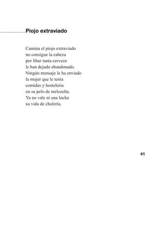 41
Piojo extraviado
Camina el piojo extraviado
no consigue la cabeza
por libar tanta cerveza
le han dejado abandonado.
Ningún mensaje le ha enviado
la mujer que le tenía
comidas y hostelería
en su pelo de melcocha.
Ya no vale ni una locha
su vida de chulería.
Las gallinas van en tren.indd 41 27/10/21 16:22
 