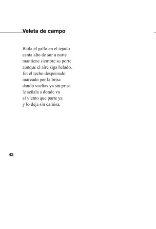 42
Veleta de campo
Baila el gallo en el tejado
canta alto de sur a norte
mantiene siempre su porte
aunque el aire siga helado.
En el techo despeinado
mareado por la brisa
dando vueltas ya sin prisa
le señala a donde va
al viento que parte ya
y lo deja sin camisa.
Las gallinas van en tren.indd 42 27/10/21 16:22
 