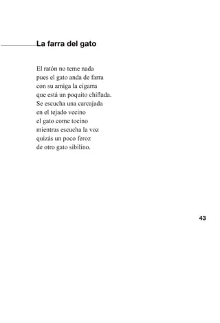 43
La farra del gato
El ratón no teme nada
pues el gato anda de farra
con su amiga la cigarra
que está un poquito chiflada.
Se escucha una carcajada
en el tejado vecino
el gato come tocino
mientras escucha la voz
quizás un poco feroz
de otro gato sibilino.
Las gallinas van en tren.indd 43 27/10/21 16:22
 