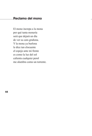 44
Reclamo del mono
El mono increpa a la mona
por qué tanta monería
será que dejará un día
de ver su cara gruñona.
Y la mona ya burlona
le dice tan elocuente
el espejo ante mi frente
es como la luz del sol
calienta cualquier perol
me alumbra como un torrente.
Las gallinas van en tren.indd 44 27/10/21 16:22
 