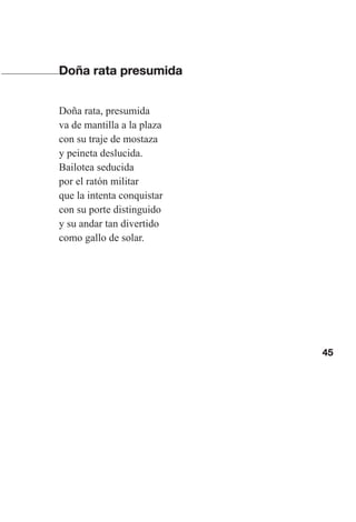 45
Doña rata presumida
Doña rata, presumida
va de mantilla a la plaza
con su traje de mostaza
y peineta deslucida.
Bailotea seducida
por el ratón militar
que la intenta conquistar
con su porte distinguido
y su andar tan divertido
como gallo de solar.
Las gallinas van en tren.indd 45 27/10/21 16:22
 