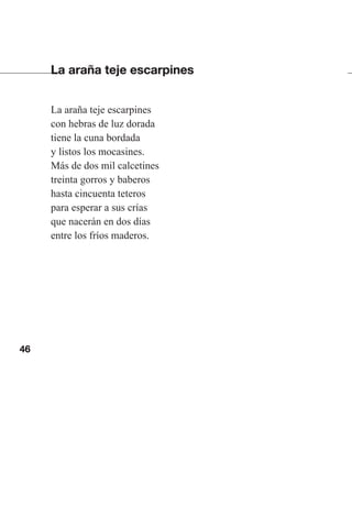 46
La araña teje escarpines
La araña teje escarpines
con hebras de luz dorada
tiene la cuna bordada
y listos los mocasines.
Más de dos mil calcetines
treinta gorros y baberos
hasta cincuenta teteros
para esperar a sus crías
que nacerán en dos días
entre los fríos maderos.
Las gallinas van en tren.indd 46 27/10/21 16:22
 