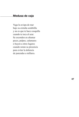 47
Medusa de caja
Vaga la avispa de mar
bajo su extraña sombrilla
y no es que te hace cosquilla
cuando te toca al azar.
Se esconden en altamar
peces, pulpos, calamares
o huyen a otros lugares
cuando notan su presencia
para evitar la dolencia
de punzadas a millares.
Las gallinas van en tren.indd 47 27/10/21 16:22
 