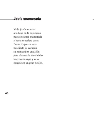 48
Jirafa enamorada
Va la jirafa a cantar
a la luna en la enramada
pues se siente enamorada
y hasta se quiere casar.
Promete que va volar
buscando su corazón
se montará en un avión
para alcanzarla en el cielo
traerla con ropa y velo
casarse en un gran fiestón.
Las gallinas van en tren.indd 48 27/10/21 16:22
 