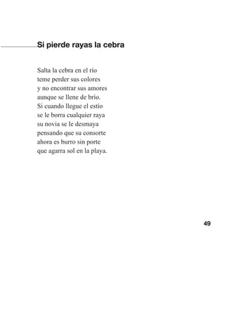 49
Si pierde rayas la cebra
Salta la cebra en el río
teme perder sus colores
y no encontrar sus amores
aunque se llene de brío.
Si cuando llegue el estío
se le borra cualquier raya
su novia se le desmaya
pensando que su consorte
ahora es burro sin porte
que agarra sol en la playa.
Las gallinas van en tren.indd 49 27/10/21 16:22
 