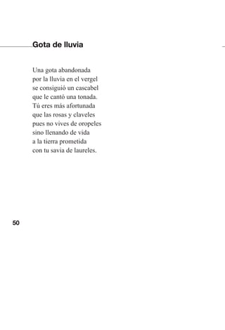 50
Gota de lluvia
Una gota abandonada
por la lluvia en el vergel
se consiguió un cascabel
que le cantó una tonada.
Tú eres más afortunada
que las rosas y claveles
pues no vives de oropeles
sino llenando de vida
a la tierra prometida
con tu savia de laureles.
Las gallinas van en tren.indd 50 27/10/21 16:22
 