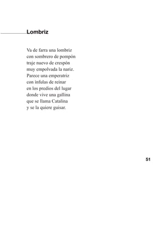 51
Lombriz
Va de farra una lombriz
con sombrero de pompón
traje nuevo de crespón
muy empolvada la nariz.
Parece una emperatriz
con ínfulas de reinar
en los predios del lugar
donde vive una gallina
que se llama Catalina
y se la quiere guisar.
Las gallinas van en tren.indd 51 27/10/21 16:22
 