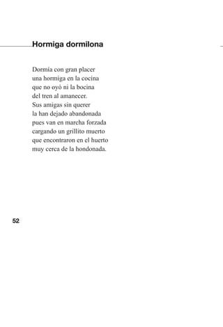 52
Hormiga dormilona
Dormía con gran placer
una hormiga en la cocina
que no oyó ni la bocina
del tren al amanecer.
Sus amigas sin querer
la han dejado abandonada
pues van en marcha forzada
cargando un grillito muerto
que encontraron en el huerto
muy cerca de la hondonada.
Las gallinas van en tren.indd 52 27/10/21 16:22
 