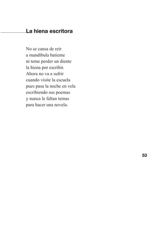 53
La hiena escritora
No se cansa de reír
a mandíbula batiente
ni teme perder un diente
la hiena por escribir.
Ahora no va a sufrir
cuando visite la escuela
pues pasa la noche en vela
escribiendo sus poemas
y nunca le faltan temas
para hacer una novela.
Las gallinas van en tren.indd 53 27/10/21 16:22
 