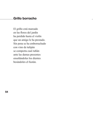 54
Grillo borracho
El grillo está mareado
en las flores del jardín
ha perdido hasta el violín
que un amigo le ha prestado.
Sin pena se ha emborrachado
con vino de tulipán
se comporta cual rufián
ante las damas presentes
enseñándoles los dientes
besándoles el fustán.
Las gallinas van en tren.indd 54 27/10/21 16:22
 