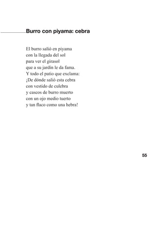 55
Burro con piyama: cebra
El burro salió en piyama
con la llegada del sol
para ver el girasol
que a su jardín le da fama.
Y todo el patio que exclama:
¡De dónde salió esta cebra
con vestido de culebra
y cascos de burro muerto
con un ojo medio tuerto
y tan flaco como una hebra!
Las gallinas van en tren.indd 55 27/10/21 16:22
 