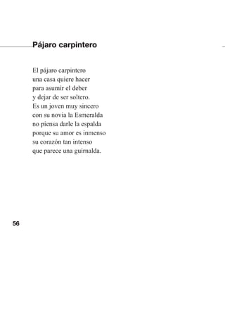56
Pájaro carpintero
El pájaro carpintero
una casa quiere hacer
para asumir el deber
y dejar de ser soltero.
Es un joven muy sincero
con su novia la Esmeralda
no piensa darle la espalda
porque su amor es inmenso
su corazón tan intenso
que parece una guirnalda.
Las gallinas van en tren.indd 56 27/10/21 16:22
 