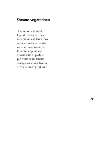57
Zamuro vegetariano
El zamuro ha decidido
dejar de comer carroña
pues piensa que tanta roña
puede ensuciar su vestido.
Ya se siente convencido
de ser un vegetariano
y no un animal profano
que come carne muerta
conseguida en una huerta
en vez de un vegetal sano.
Las gallinas van en tren.indd 57 27/10/21 16:22
 