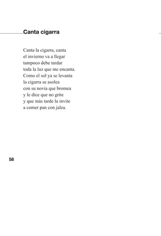 58
Canta cigarra
Canta la cigarra, canta
el invierno va a llegar
tampoco debe tardar
toda la luz que me encanta.
Como el sol ya se levanta
la cigarra se asolea
con su novia que bromea
y le dice que no grite
y que más tarde la invite
a comer pan con jalea.
Las gallinas van en tren.indd 58 27/10/21 16:22
 