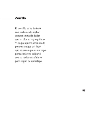 59
Zorrillo
El zorrillo se ha bañado
con perfume de azahar
aunque se puede dudar
que su olor se haya quitado.
Y es que quiere ser mimado
por sus amigos del lago
que no crean que es un vago
porque marcha solitario
con su hedor estrafalario
poco digno de un halago.
Las gallinas van en tren.indd 59 27/10/21 16:22
 