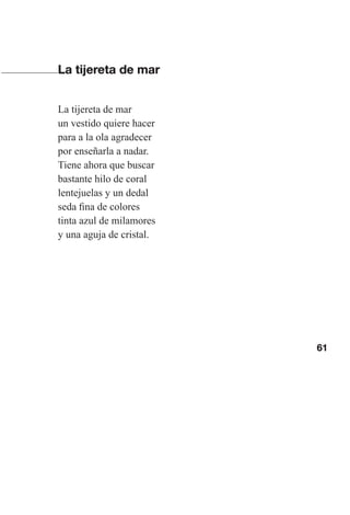 61
La tijereta de mar
La tijereta de mar
un vestido quiere hacer
para a la ola agradecer
por enseñarla a nadar.
Tiene ahora que buscar
bastante hilo de coral
lentejuelas y un dedal
seda fina de colores
tinta azul de milamores
y una aguja de cristal.
Las gallinas van en tren.indd 61 27/10/21 16:22
 