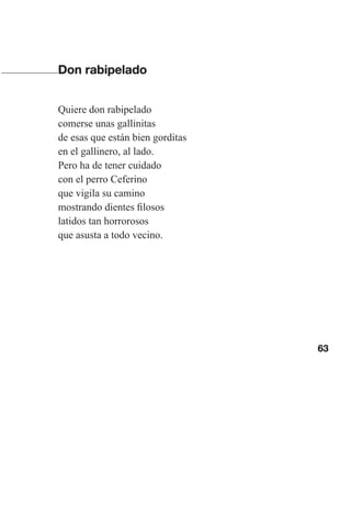 63
Don rabipelado
Quiere don rabipelado
comerse unas gallinitas
de esas que están bien gorditas
en el gallinero, al lado.
Pero ha de tener cuidado
con el perro Ceferino
que vigila su camino
mostrando dientes filosos
latidos tan horrorosos
que asusta a todo vecino.
Las gallinas van en tren.indd 63 27/10/21 16:22
 