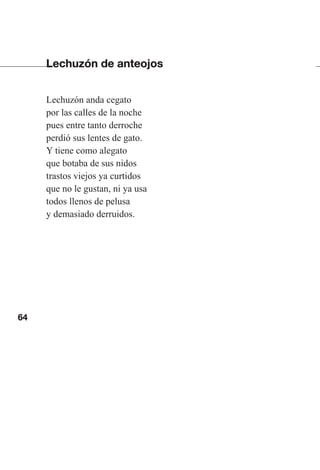 64
Lechuzón de anteojos
Lechuzón anda cegato
por las calles de la noche
pues entre tanto derroche
perdió sus lentes de gato.
Y tiene como alegato
que botaba de sus nidos
trastos viejos ya curtidos
que no le gustan, ni ya usa
todos llenos de pelusa
y demasiado derruidos.
Las gallinas van en tren.indd 64 27/10/21 16:22
 