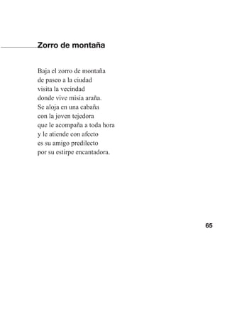 65
Zorro de montaña
Baja el zorro de montaña
de paseo a la ciudad
visita la vecindad
donde vive misia araña.
Se aloja en una cabaña
con la joven tejedora
que le acompaña a toda hora
y le atiende con afecto
es su amigo predilecto
por su estirpe encantadora.
Las gallinas van en tren.indd 65 27/10/21 16:22
 