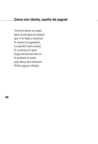 66
Cena con danta, sueño de jaguar
Viene la danta en tropel
pues la persigue un jaguar
que si la llega a alcanzar
la cenará en aguamiel.
Le quitará hasta la piel
la cocinará al vapor
luego del primer hervor
le probará la sazón
para darse una hartazón.
Pobre jaguar soñador.
Las gallinas van en tren.indd 66 27/10/21 16:22
 