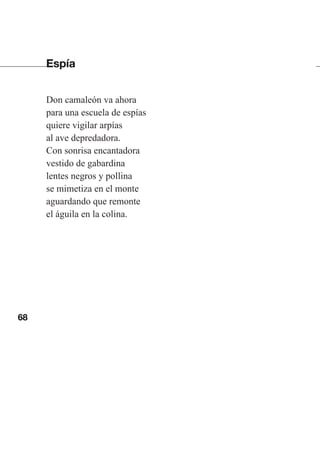 68
Espía
Don camaleón va ahora
para una escuela de espías
quiere vigilar arpías
al ave depredadora.
Con sonrisa encantadora
vestido de gabardina
lentes negros y pollina
se mimetiza en el monte
aguardando que remonte
el águila en la colina.
Las gallinas van en tren.indd 68 27/10/21 16:22
 