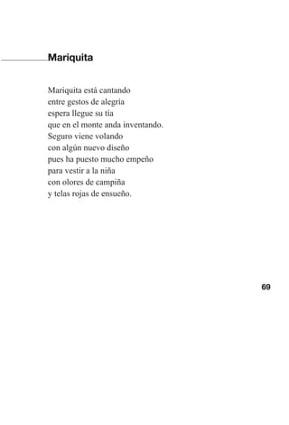 69
Mariquita
Mariquita está cantando
entre gestos de alegría
espera llegue su tía
que en el monte anda inventando.
Seguro viene volando
con algún nuevo diseño
pues ha puesto mucho empeño
para vestir a la niña
con olores de campiña
y telas rojas de ensueño.
Las gallinas van en tren.indd 69 27/10/21 16:22
 