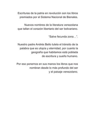 Escrituras de la patria en revolución son los libros
premiados por el Sistema Nacional de Bienales.
Nuevos nombres de la literatura venezolana
que tallan el corazón libertario del ser bolivariano.
“Salve fecunda zona…”.
Nuestro padre Andrés Bello tutela el tránsito de la
palabra que es utopía y eternidad, por cuanto la
geografía que habitamos está poblada
de escritura y sueño humano.
Por eso ponemos en sus manos los libros que nos
nombran desde lo más profundo del ser
y el paisaje venezolano.
Las gallinas van en tren.indd 7 27/10/21 16:22
 