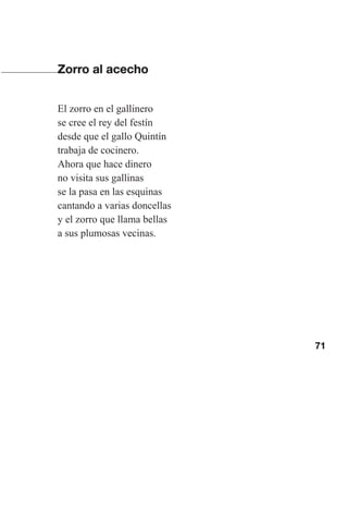 71
Zorro al acecho
El zorro en el gallinero
se cree el rey del festín
desde que el gallo Quintín
trabaja de cocinero.
Ahora que hace dinero
no visita sus gallinas
se la pasa en las esquinas
cantando a varias doncellas
y el zorro que llama bellas
a sus plumosas vecinas.
Las gallinas van en tren.indd 71 27/10/21 16:22
 