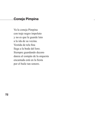 72
Coneja Pimpina
Va la coneja Pimpina
con traje negro impoluto
y no es que le guarde luto
a la ida de su vecina.
Vestida de tela fina
llega a la boda del loro.
Siempre guardando decoro
danza al compás de la orquesta
encantada está en la fiesta
por el baile tan sonoro.
Las gallinas van en tren.indd 72 27/10/21 16:22
 
