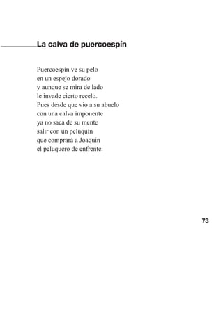 73
La calva de puercoespín
Puercoespín ve su pelo
en un espejo dorado
y aunque se mira de lado
le invade cierto recelo.
Pues desde que vio a su abuelo
con una calva imponente
ya no saca de su mente
salir con un peluquín
que comprará a Joaquín
el peluquero de enfrente.
Las gallinas van en tren.indd 73 27/10/21 16:22
 