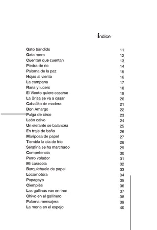 índice
Gato bandido
Gata mora
Cuentan que cuentan
Piedra de río
Paloma de la paz
Hojas al viento
La campana
Rana y lucero
El Viento quiere casarse
La Brisa se va a casar
Caballito de madera
Don Amargo
Pulga de circo
León calvo
Un elefante se balancea
En traje de baño
Mariposa de papel
Tiembla la ola de frío
Serafina se ha marchado
Competencia
Perro volador
Mi caracola
Barquichuelo de papel
Locomotora
Papagayo
Ciempiés
Las gallinas van en tren
Chivo en el gallinero
Paloma mensajera
La mona en el espejo
11
12
13
14
15
16
17
18
19
20
21
22
23
24
25
26
27
28
29
30
31
32
33
34
35
36
37
38
39
40
Las gallinas van en tren.indd 77 27/10/21 16:22
 